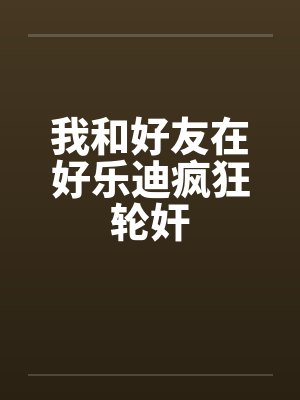 我和好友在好乐迪疯狂轮奸