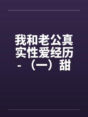 我和老公真实性爱经历- （一）甜蜜家庭夫妻恩爱情深
