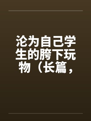 沦为自己学生的胯下玩物（长篇，持续更新）