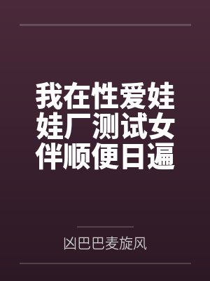 我在性爱娃娃厂测试女伴顺便日遍全厂美女的社畜生涯